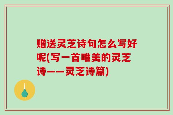 赠送灵芝诗句怎么写好呢(写一首唯美的灵芝诗——灵芝诗篇)-第1张图片-破壁灵芝孢子粉研究指南