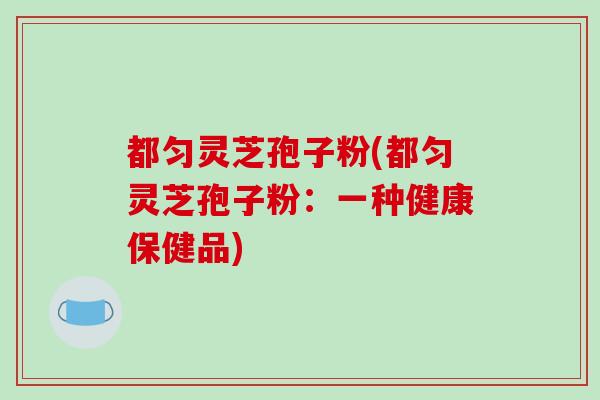 都匀灵芝孢子粉(都匀灵芝孢子粉：一种健康保健品)-第1张图片-破壁灵芝孢子粉研究指南