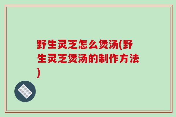 野生灵芝怎么煲汤(野生灵芝煲汤的制作方法)-第1张图片-破壁灵芝孢子粉研究指南