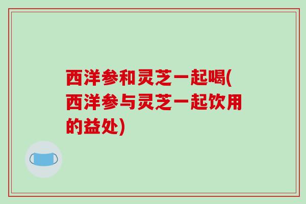 西洋参和灵芝一起喝(西洋参与灵芝一起饮用的益处)-第1张图片-破壁灵芝孢子粉研究指南 西洋参和灵芝一起喝(西洋参与灵芝一起饮用的益处)-第1张图片-破壁灵芝孢子粉研究指南