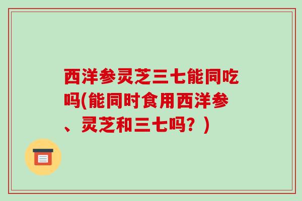 西洋参灵芝三七能同吃吗(能同时食用西洋参、灵芝和三七吗?)-第1张图片-破壁灵芝孢子粉研究指南 西洋参灵芝三七能同吃吗(能同时食用西洋参、灵芝和三七吗?)-第1张图片-破壁灵芝孢子粉研究指南