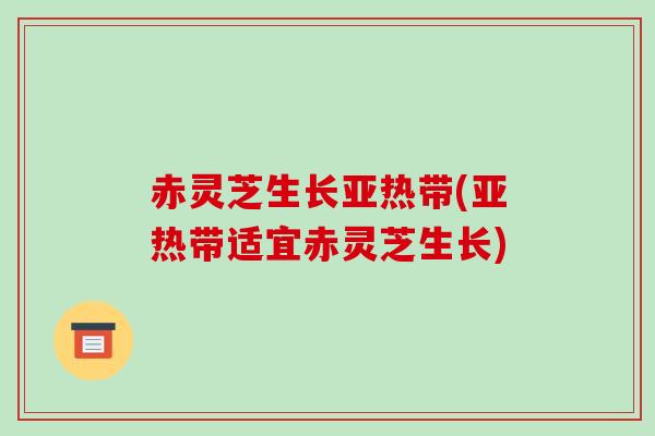 赤灵芝生长亚热带(亚热带适宜赤灵芝生长)-第1张图片-破壁灵芝孢子粉研究指南 赤灵芝生长亚热带(亚热带适宜赤灵芝生长)-第1张图片-破壁灵芝孢子粉研究指南