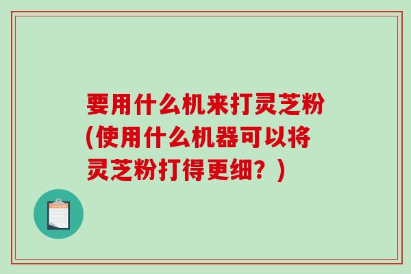要用什么机来打灵芝粉(使用什么机器可以将灵芝粉打得更细?)-第1张图片-破壁灵芝孢子粉研究指南 要用什么机来打灵芝粉(使用什么机器可以将灵芝粉打得更细?)-第1张图片-破壁灵芝孢子粉研究指南