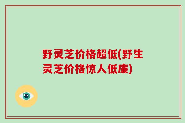 野灵芝价格超低(野生灵芝价格惊人低廉)-第1张图片-破壁灵芝孢子粉研究指南 野灵芝价格超低(野生灵芝价格惊人低廉)-第1张图片-破壁灵芝孢子粉研究指南