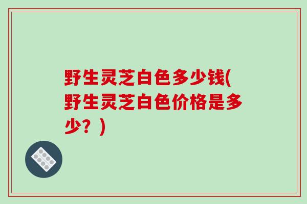 野生灵芝白色多少钱(野生灵芝白色价格是多少?)-第1张图片-破壁灵芝孢子粉研究指南 野生灵芝白色多少钱(野生灵芝白色价格是多少?)-第1张图片-破壁灵芝孢子粉研究指南