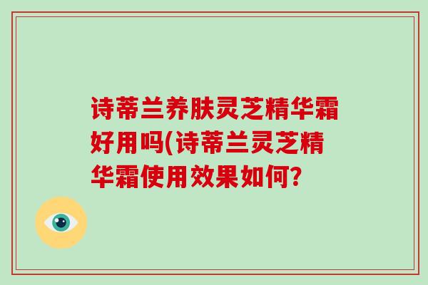 诗蒂兰养肤灵芝精华霜好用吗(诗蒂兰灵芝精华霜使用效果如何?-第1张图片-破壁灵芝孢子粉研究指南 诗蒂兰养肤灵芝精华霜好用吗(诗蒂兰灵芝精华霜使用效果如何?-第1张图片-破壁灵芝孢子粉研究指南