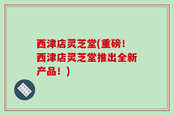 西津店灵芝堂(重磅！西津店灵芝堂推出全新产品！)-第1张图片-破壁灵芝孢子粉研究指南