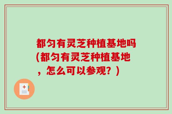 都匀有灵芝种植基地吗(都匀有灵芝种植基地，怎么可以参观？)-第1张图片-破壁灵芝孢子粉研究指南