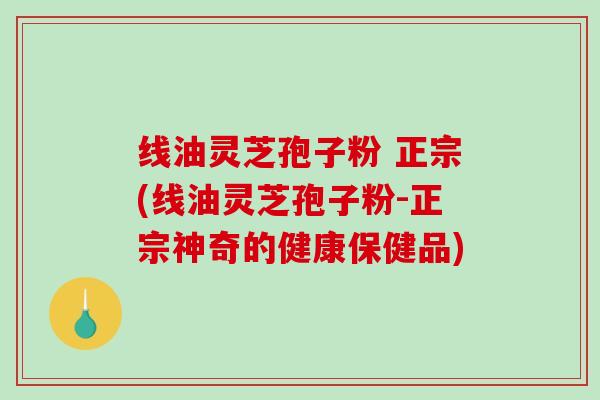 线油灵芝孢子粉 正宗(线油灵芝孢子粉-正宗神奇的健康保健品)-第1张图片-破壁灵芝孢子粉研究指南 线油灵芝孢子粉 正宗(线油灵芝孢子粉-正宗神奇的健康保健品)-第1张图片-破壁灵芝孢子粉研究指南