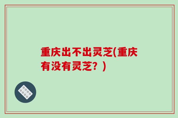 重庆出不出灵芝(重庆有没有灵芝?)-第1张图片-破壁灵芝孢子粉研究指南 重庆出不出灵芝(重庆有没有灵芝?)-第1张图片-破壁灵芝孢子粉研究指南