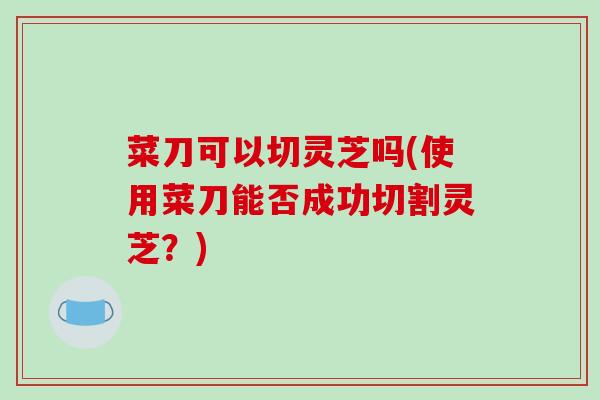 菜刀可以切灵芝吗(使用菜刀能否成功切割灵芝?)-第1张图片-破壁灵芝孢子粉研究指南 菜刀可以切灵芝吗(使用菜刀能否成功切割灵芝?)-第1张图片-破壁灵芝孢子粉研究指南