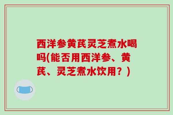 西洋参黄芪灵芝煮水喝吗(能否用西洋参、黄芪、灵芝煮水饮用?)-第1张图片-破壁灵芝孢子粉研究指南 西洋参黄芪灵芝煮水喝吗(能否用西洋参、黄芪、灵芝煮水饮用?)-第1张图片-破壁灵芝孢子粉研究指南