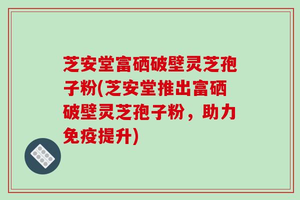 芝安堂富硒破壁灵芝孢子粉(芝安堂推出富硒破壁灵芝孢子粉，助力免疫提升)-第1张图片-破壁灵芝孢子粉研究指南