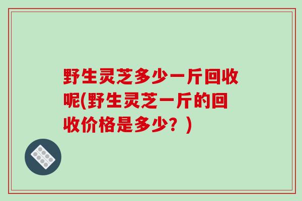 野生灵芝多少一斤回收呢(野生灵芝一斤的回收价格是多少？)-第1张图片-破壁灵芝孢子粉研究指南