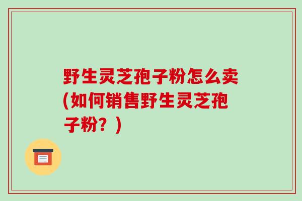 野生灵芝孢子粉怎么卖(如何销售野生灵芝孢子粉?)-第1张图片-破壁灵芝孢子粉研究指南 野生灵芝孢子粉怎么卖(如何销售野生灵芝孢子粉?)-第1张图片-破壁灵芝孢子粉研究指南
