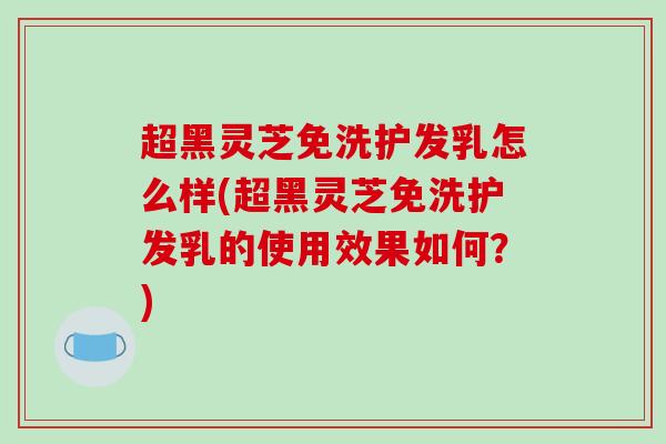 超黑灵芝免洗护发乳怎么样(超黑灵芝免洗护发乳的使用效果如何？)-第1张图片-破壁灵芝孢子粉研究指南