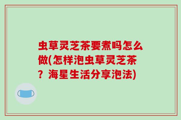 虫草灵芝茶要煮吗怎么做(怎样泡虫草灵芝茶？海星生活分享泡法)-第1张图片-破壁灵芝孢子粉研究指南