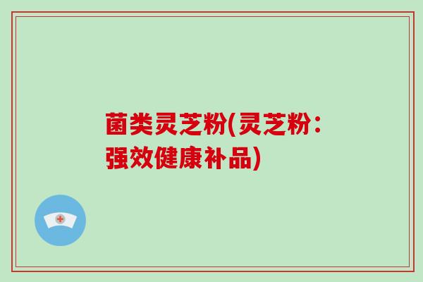 菌类灵芝粉(灵芝粉：强效健康补品)-第1张图片-破壁灵芝孢子粉研究指南
