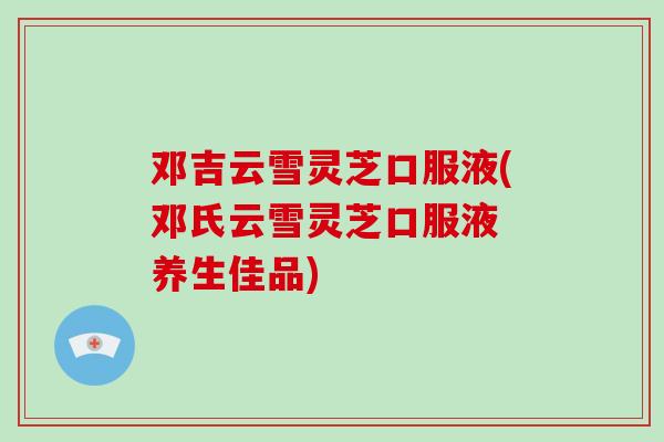 邓吉云雪灵芝口服液(邓氏云雪灵芝口服液 养生佳品)-第1张图片-破壁灵芝孢子粉研究指南