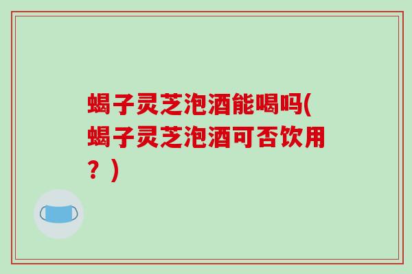 蝎子灵芝泡酒能喝吗(蝎子灵芝泡酒可否饮用?)-第1张图片-破壁灵芝孢子粉研究指南 蝎子灵芝泡酒能喝吗(蝎子灵芝泡酒可否饮用?)-第1张图片-破壁灵芝孢子粉研究指南