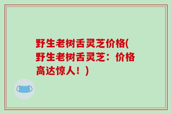 野生老树舌灵芝价格(野生老树舌灵芝:价格高达惊人!)-第1张图片-破壁灵芝孢子粉研究指南 野生老树舌灵芝价格(野生老树舌灵芝:价格高达惊人!)-第1张图片-破壁灵芝孢子粉研究指南