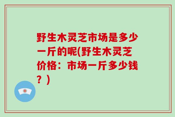 野生木灵芝市场是多少一斤的呢(野生木灵芝价格：市场一斤多少钱？)-第1张图片-破壁灵芝孢子粉研究指南