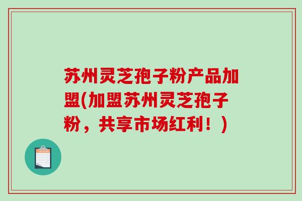 苏州灵芝孢子粉产品加盟(加盟苏州灵芝孢子粉,共享市场红利!)-第1张图片-破壁灵芝孢子粉研究指南 苏州灵芝孢子粉产品加盟(加盟苏州灵芝孢子粉,共享市场红利!)-第1张图片-破壁灵芝孢子粉研究指南