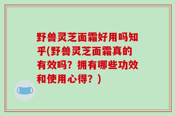 野兽灵芝面霜好用吗知乎(野兽灵芝面霜真的有效吗?拥有哪些功效和使用心得?)-第1张图片-破壁灵芝孢子粉研究指南 野兽灵芝面霜好用吗知乎(野兽灵芝面霜真的有效吗?拥有哪些功效和使用心得?)-第1张图片-破壁灵芝孢子粉研究指南
