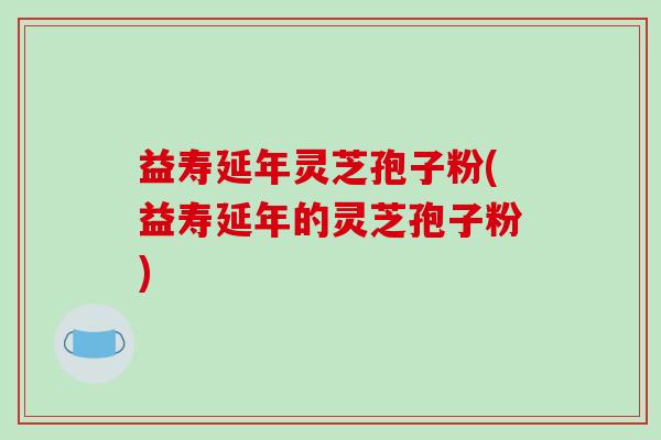 益寿延年灵芝孢子粉(益寿延年的灵芝孢子粉)-第1张图片-破壁灵芝孢子粉研究指南