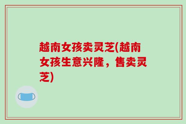 越南女孩卖灵芝(越南女孩生意兴隆，售卖灵芝)-第1张图片-破壁灵芝孢子粉研究指南
