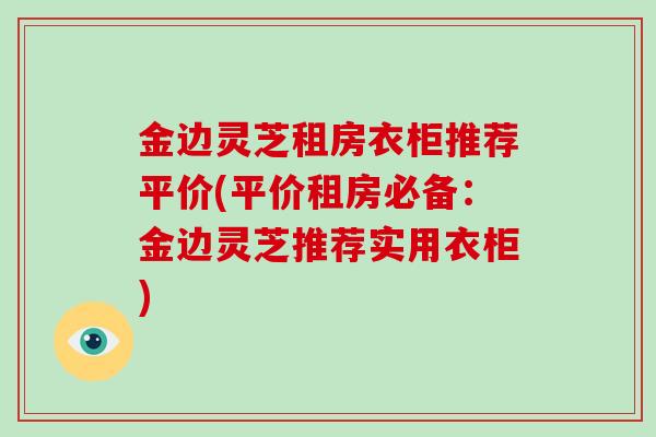 金边灵芝租房衣柜推荐平价(平价租房必备:金边灵芝推荐实用衣柜)-第1张图片-破壁灵芝孢子粉研究指南 金边灵芝租房衣柜推荐平价(平价租房必备:金边灵芝推荐实用衣柜)-第1张图片-破壁灵芝孢子粉研究指南