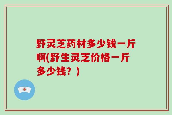 野灵芝药材多少钱一斤啊(野生灵芝价格一斤多少钱?)-第1张图片-破壁灵芝孢子粉研究指南 野灵芝药材多少钱一斤啊(野生灵芝价格一斤多少钱?)-第1张图片-破壁灵芝孢子粉研究指南