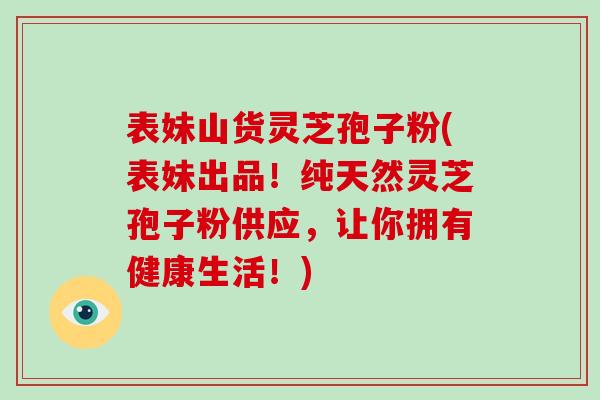 表妹山货灵芝孢子粉(表妹出品！纯天然灵芝孢子粉供应，让你拥有健康生活！)-第1张图片-破壁灵芝孢子粉研究指南