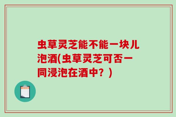 虫草灵芝能不能一块儿泡酒(虫草灵芝可否一同浸泡在酒中?)-第1张图片-破壁灵芝孢子粉研究指南 虫草灵芝能不能一块儿泡酒(虫草灵芝可否一同浸泡在酒中?)-第1张图片-破壁灵芝孢子粉研究指南