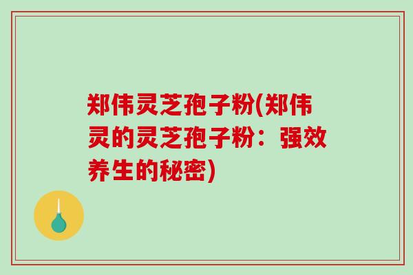 郑伟灵芝孢子粉(郑伟灵的灵芝孢子粉：强效养生的秘密)-第1张图片-破壁灵芝孢子粉研究指南