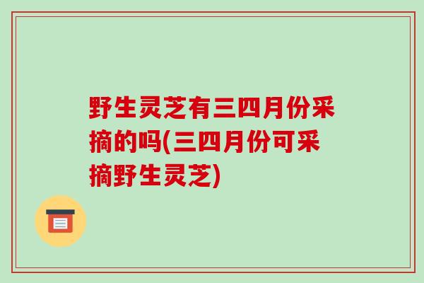 野生灵芝有三四月份采摘的吗(三四月份可采摘野生灵芝)-第1张图片-破壁灵芝孢子粉研究指南 野生灵芝有三四月份采摘的吗(三四月份可采摘野生灵芝)-第1张图片-破壁灵芝孢子粉研究指南