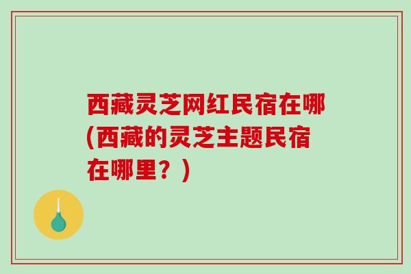 西藏灵芝网红民宿在哪(西藏的灵芝主题民宿在哪里?)-第1张图片-破壁灵芝孢子粉研究指南 西藏灵芝网红民宿在哪(西藏的灵芝主题民宿在哪里?)-第1张图片-破壁灵芝孢子粉研究指南