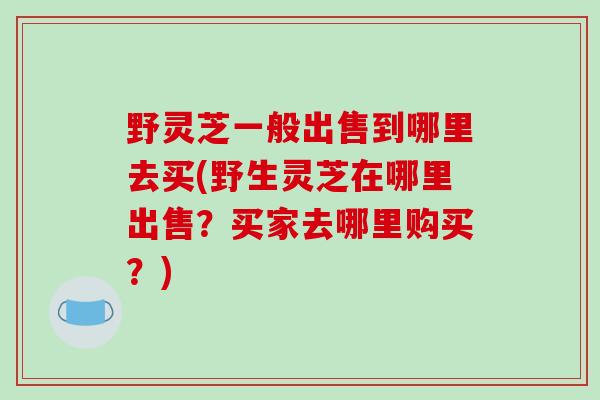 野灵芝一般出售到哪里去买(野生灵芝在哪里出售？买家去哪里购买？)-第1张图片-破壁灵芝孢子粉研究指南