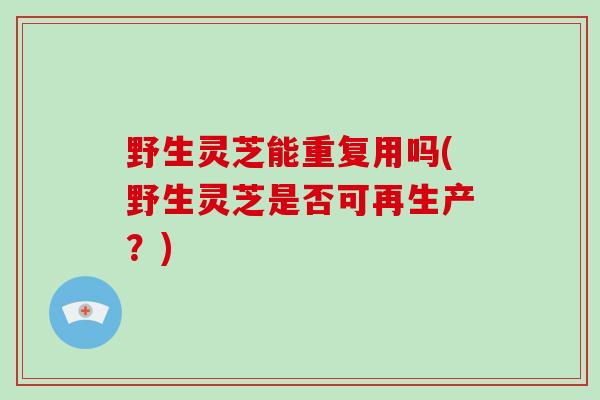 野生灵芝能重复用吗(野生灵芝是否可再生产?)-第1张图片-破壁灵芝孢子粉研究指南 野生灵芝能重复用吗(野生灵芝是否可再生产?)-第1张图片-破壁灵芝孢子粉研究指南