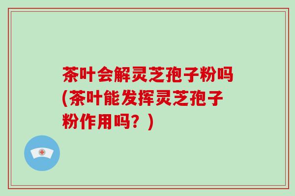 茶叶会解灵芝孢子粉吗(茶叶能发挥灵芝孢子粉作用吗？)-第1张图片-破壁灵芝孢子粉研究指南