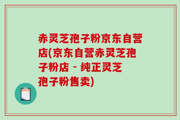 赤灵芝孢子粉京东自营店(京东自营赤灵芝孢子粉店 - 纯正灵芝孢子粉售卖)-第1张图片-破壁灵芝孢子粉研究指南 赤灵芝孢子粉京东自营店(京东自营赤灵芝孢子粉店 - 纯正灵芝孢子粉售卖)-第1张图片-破壁灵芝孢子粉研究指南