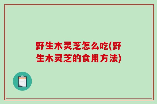 野生木灵芝怎么吃(野生木灵芝的食用方法)-第1张图片-破壁灵芝孢子粉研究指南
