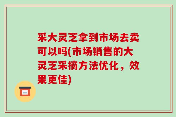 采大灵芝拿到市场去卖可以吗(市场销售的大灵芝采摘方法优化，效果更佳)-第1张图片-破壁灵芝孢子粉研究指南