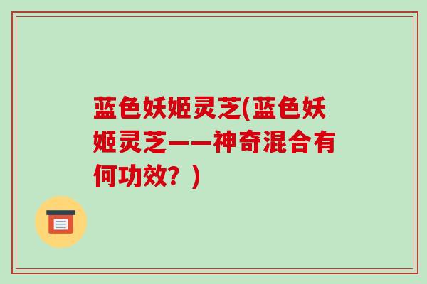 蓝色妖姬灵芝(蓝色妖姬灵芝——神奇混合有何功效?)-第1张图片-破壁灵芝孢子粉研究指南 蓝色妖姬灵芝(蓝色妖姬灵芝——神奇混合有何功效?)-第1张图片-破壁灵芝孢子粉研究指南