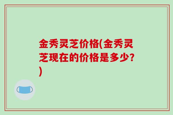 金秀灵芝价格(金秀灵芝现在的价格是多少?)-第1张图片-破壁灵芝孢子粉研究指南 金秀灵芝价格(金秀灵芝现在的价格是多少?)-第1张图片-破壁灵芝孢子粉研究指南