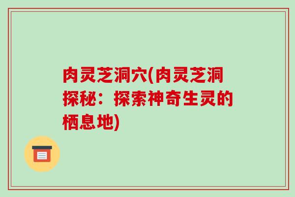 肉灵芝洞穴(肉灵芝洞探秘:探索神奇生灵的栖息地)-第1张图片-破壁灵芝孢子粉研究指南 肉灵芝洞穴(肉灵芝洞探秘:探索神奇生灵的栖息地)-第1张图片-破壁灵芝孢子粉研究指南
