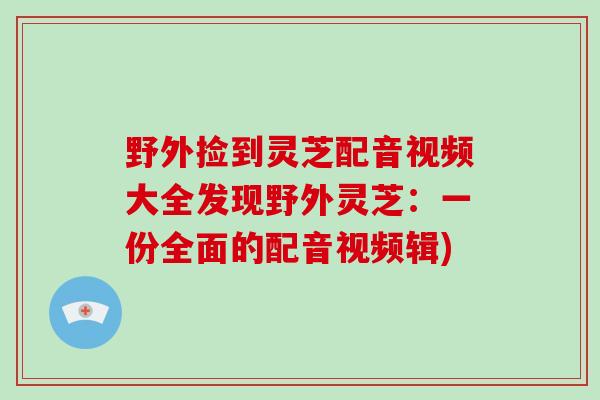 野外捡到灵芝配音视频大全发现野外灵芝:一份全面的配音视频辑)-第1张图片-破壁灵芝孢子粉研究指南 野外捡到灵芝配音视频大全发现野外灵芝:一份全面的配音视频辑)-第1张图片-破壁灵芝孢子粉研究指南