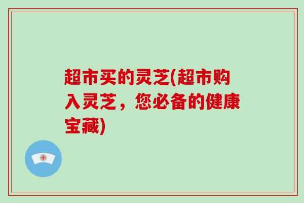 超市买的灵芝(超市购入灵芝，您必备的健康宝藏)-第1张图片-破壁灵芝孢子粉研究指南