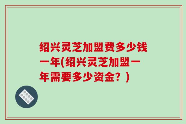 绍兴灵芝加盟费多少钱一年(绍兴灵芝加盟一年需要多少资金？)-第1张图片-破壁灵芝孢子粉研究指南