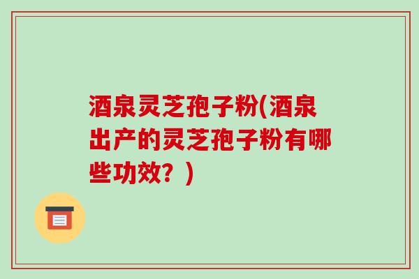 酒泉灵芝孢子粉(酒泉出产的灵芝孢子粉有哪些功效？)-第1张图片-破壁灵芝孢子粉研究指南